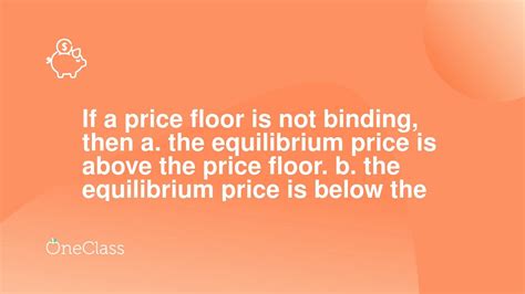 a. the equilibrium price is above the price floor. b. the equilibrium price is below the price floor. c. it has no legal enforcement mechanism. d. more than one of the above is correct. If a price ceiling is not binding, then: A) there will be a surplus in the market. B) there will be a shortage in the market. 